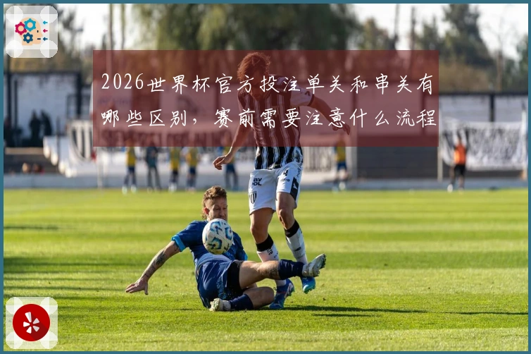 2026世界杯官方投注单关和串关有哪些区别，赛前需要注意什么流程